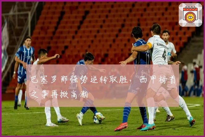 巴塞罗那强势逆转取胜,西甲榜首之争再掀高潮