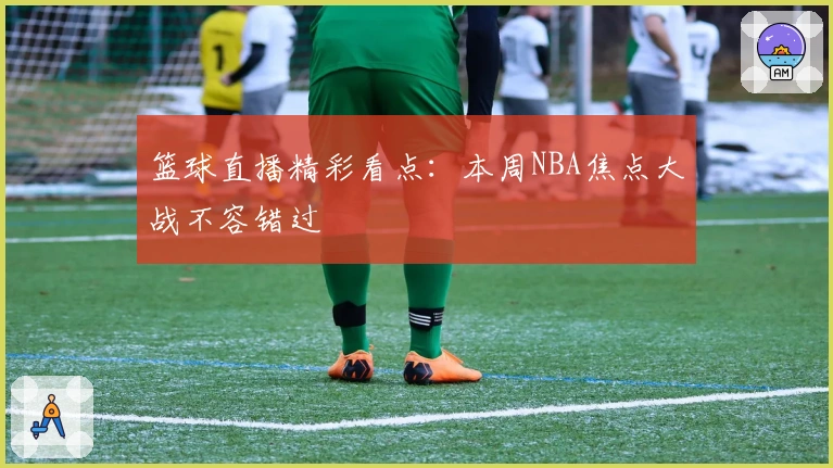 篮球直播精彩看点:本周NBA焦点大战不容错过