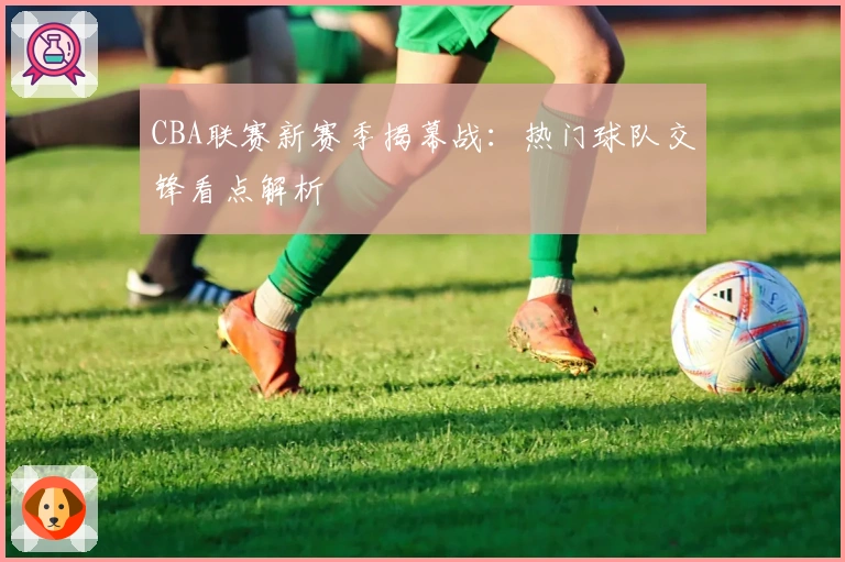 CBA联赛新赛季揭幕战：热门球队交锋看点解析