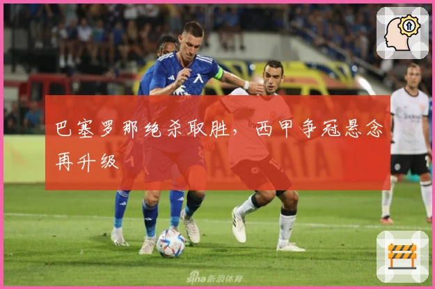 巴塞罗那绝杀取胜,西甲争冠悬念再升级